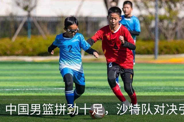 中国男篮拼劲十足，沙特队对决引发争议！